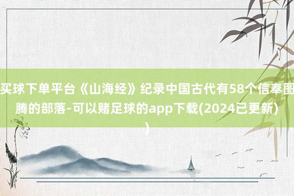 买球下单平台《山海经》纪录中国古代有58个信奉图腾的部落-可以赌足球的app下载(2024已更新)