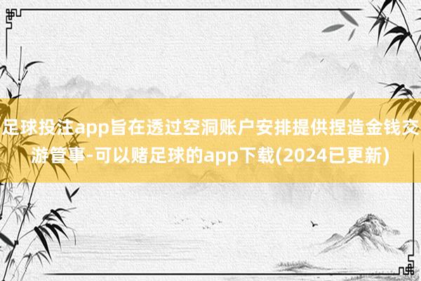足球投注app旨在透过空洞账户安排提供捏造金钱交游管事-可以赌足球的app下载(2024已更新)