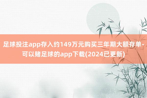 足球投注app存入约149万元购买三年期大额存单-可以赌足球的app下载(2024已更新)