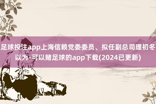足球投注app上海信赖党委委员、拟任副总司理初冬以为-可以赌足球的app下载(2024已更新)