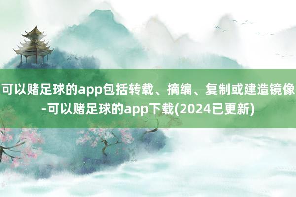 可以赌足球的app包括转载、摘编、复制或建造镜像-可以赌足球的app下载(2024已更新)