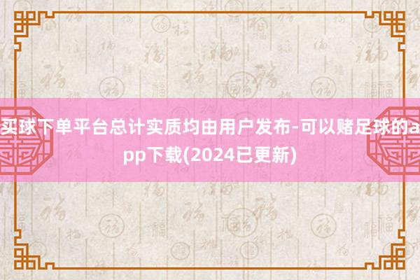 买球下单平台总计实质均由用户发布-可以赌足球的app下载(2024已更新)