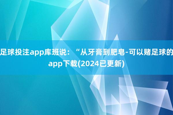 足球投注app库班说：“从牙膏到肥皂-可以赌足球的app下载(2024已更新)
