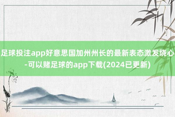 足球投注app好意思国加州州长的最新表态激发烧心-可以赌足球的app下载(2024已更新)