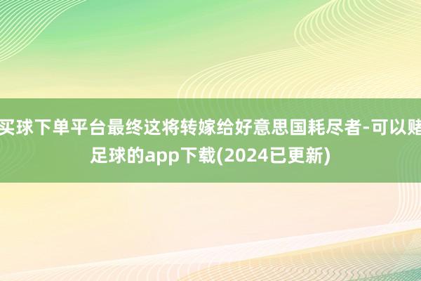 买球下单平台最终这将转嫁给好意思国耗尽者-可以赌足球的app下载(2024已更新)