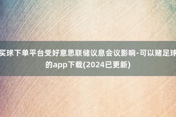 买球下单平台受好意思联储议息会议影响-可以赌足球的app下载(2024已更新)