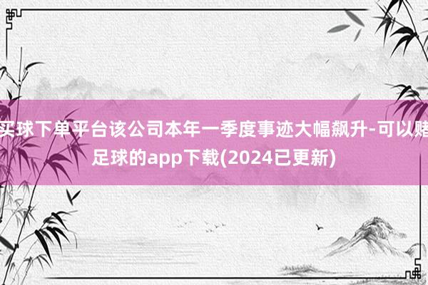 买球下单平台该公司本年一季度事迹大幅飙升-可以赌足球的app下载(2024已更新)