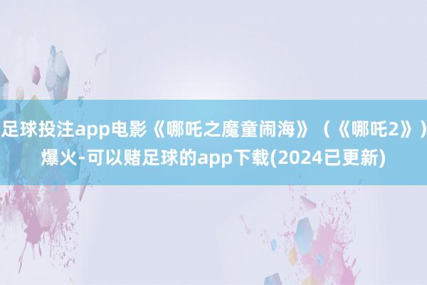足球投注app电影《哪吒之魔童闹海》（《哪吒2》）爆火-可以赌足球的app下载(2024已更新)