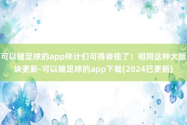 可以赌足球的app伴计们可得谛视了！相同这种大版块更新-可以赌足球的app下载(2024已更新)