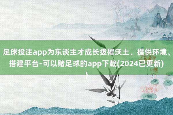 足球投注app为东谈主才成长拔擢沃土、提供环境、搭建平台-可以赌足球的app下载(2024已更新)