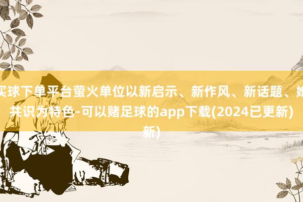 买球下单平台萤火单位以新启示、新作风、新话题、她共识为特色-可以赌足球的app下载(2024已更新)