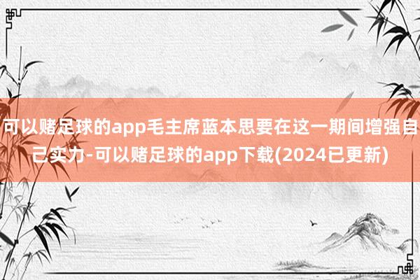 可以赌足球的app毛主席蓝本思要在这一期间增强自己实力-可以赌足球的app下载(2024已更新)