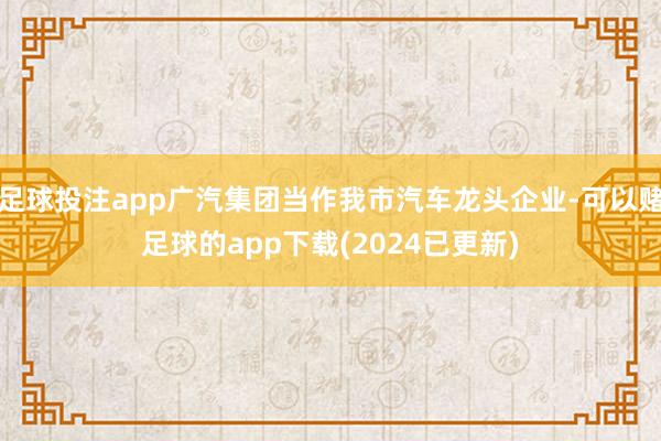 足球投注app广汽集团当作我市汽车龙头企业-可以赌足球的app下载(2024已更新)