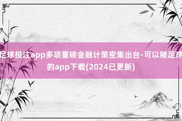 足球投注app多项重磅金融计策密集出台-可以赌足球的app下载(2024已更新)