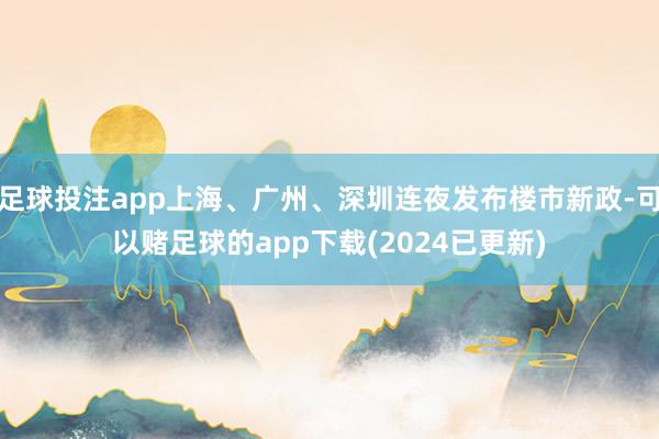 足球投注app上海、广州、深圳连夜发布楼市新政-可以赌足球的app下载(2024已更新)