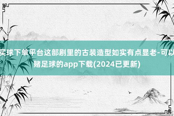 买球下单平台这部剧里的古装造型如实有点显老-可以赌足球的app下载(2024已更新)