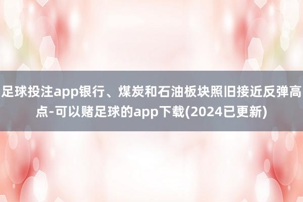 足球投注app银行、煤炭和石油板块照旧接近反弹高点-可以赌足球的app下载(2024已更新)