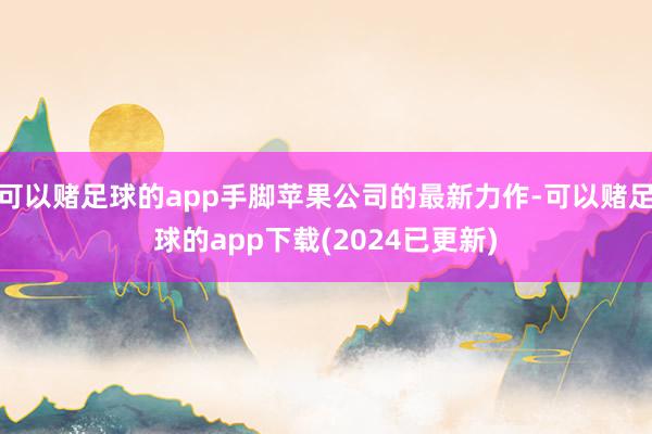 可以赌足球的app手脚苹果公司的最新力作-可以赌足球的app下载(2024已更新)