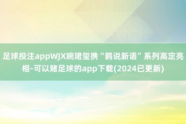 足球投注appWJX婉珺玺携“鹊说新语”系列高定亮相-可以赌足球的app下载(2024已更新)