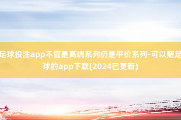 足球投注app不管是高端系列仍是平价系列-可以赌足球的app下载(2024已更新)