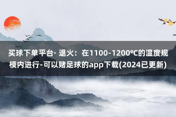 买球下单平台· 退火：在1100-1200℃的温度规模内进行-可以赌足球的app下载(2024已更新)