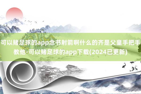 可以赌足球的app念书射箭啊什么的齐是父皇手把手教他-可以赌足球的app下载(2024已更新)