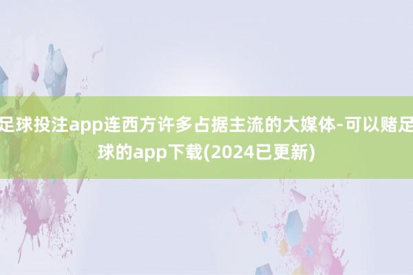 足球投注app连西方许多占据主流的大媒体-可以赌足球的app下载(2024已更新)