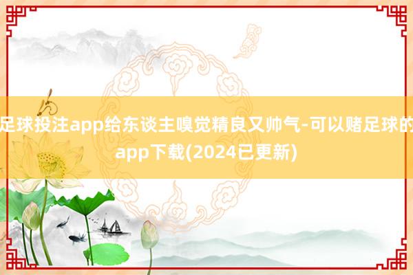 足球投注app给东谈主嗅觉精良又帅气-可以赌足球的app下载(2024已更新)