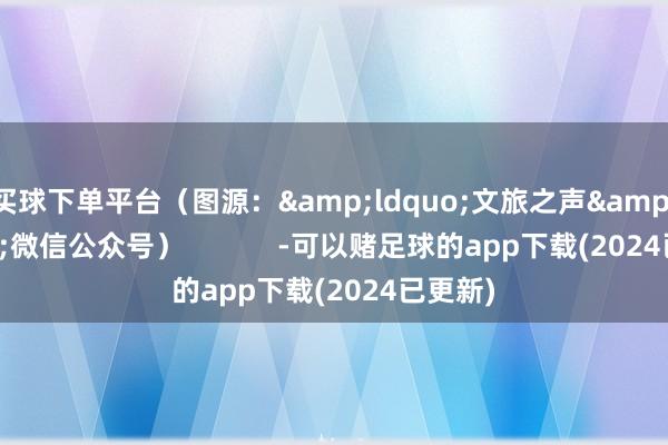 买球下单平台（图源：&ldquo;文旅之声&rdquo;微信公众号）            -可以赌足球的app下载(2024已更新)