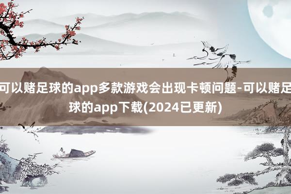 可以赌足球的app多款游戏会出现卡顿问题-可以赌足球的app下载(2024已更新)