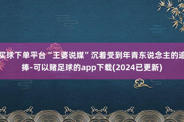 买球下单平台“王婆说媒”沉着受到年青东说念主的追捧-可以赌足球的app下载(2024已更新)