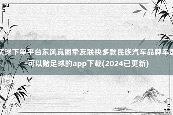 买球下单平台东风岚图挚友联袂多款民族汽车品牌车型-可以赌足球的app下载(2024已更新)