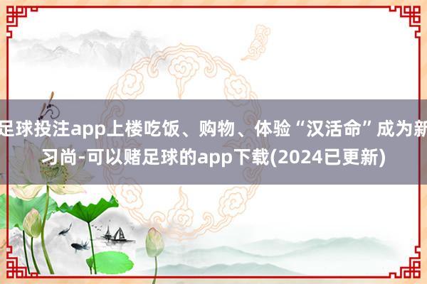 足球投注app上楼吃饭、购物、体验“汉活命”成为新习尚-可以赌足球的app下载(2024已更新)