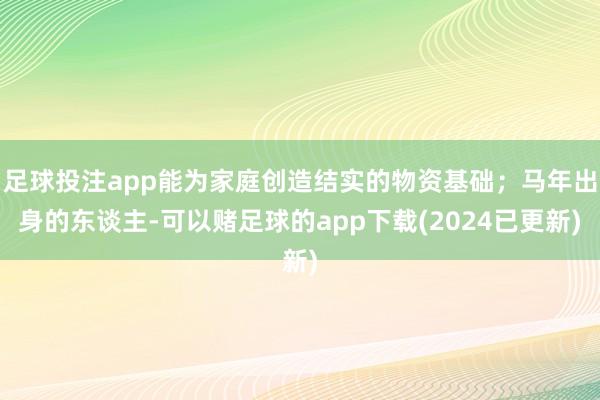 足球投注app能为家庭创造结实的物资基础；马年出身的东谈主-可以赌足球的app下载(2024已更新)
