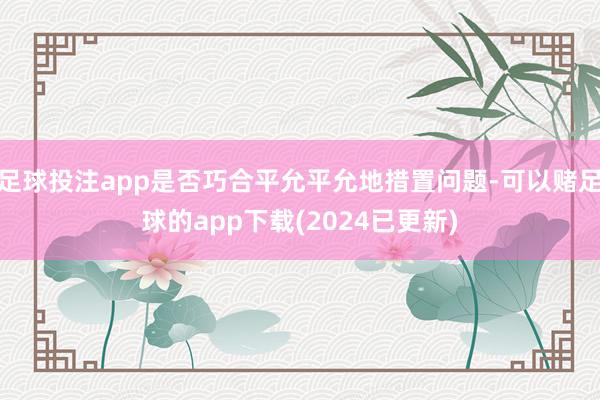 足球投注app是否巧合平允平允地措置问题-可以赌足球的app下载(2024已更新)