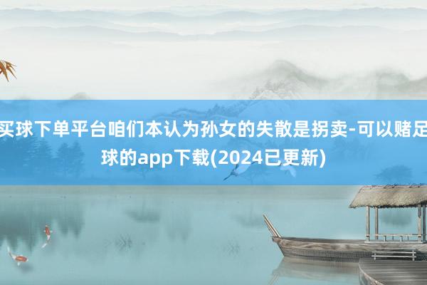 买球下单平台咱们本认为孙女的失散是拐卖-可以赌足球的app下载(2024已更新)