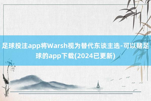 足球投注app将Warsh视为替代东谈主选-可以赌足球的app下载(2024已更新)