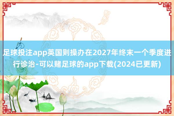 足球投注app英国则操办在2027年终末一个季度进行诊治-可以赌足球的app下载(2024已更新)