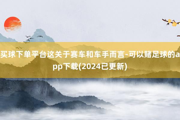 买球下单平台这关于赛车和车手而言-可以赌足球的app下载(2024已更新)