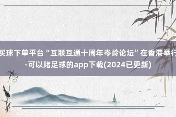 买球下单平台“互联互通十周年岑岭论坛”在香港举行-可以赌足球的app下载(2024已更新)