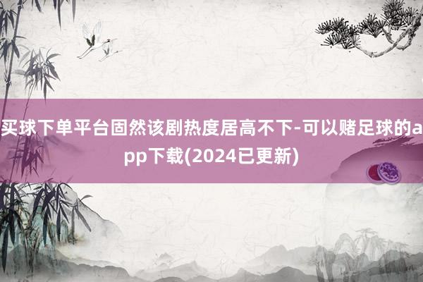 买球下单平台固然该剧热度居高不下-可以赌足球的app下载(2024已更新)