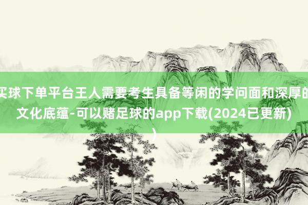 买球下单平台王人需要考生具备等闲的学问面和深厚的文化底蕴-可以赌足球的app下载(2024已更新)
