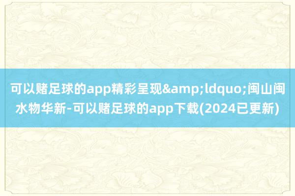 可以赌足球的app精彩呈现&ldquo;闽山闽水物华新-可以赌足球的app下载(2024已更新)