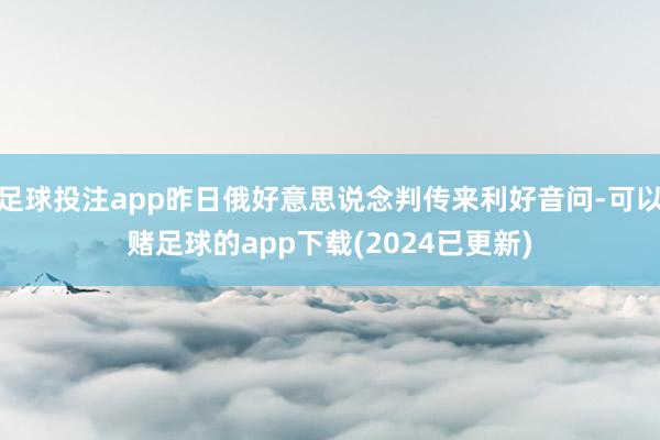 足球投注app昨日俄好意思说念判传来利好音问-可以赌足球的app下载(2024已更新)