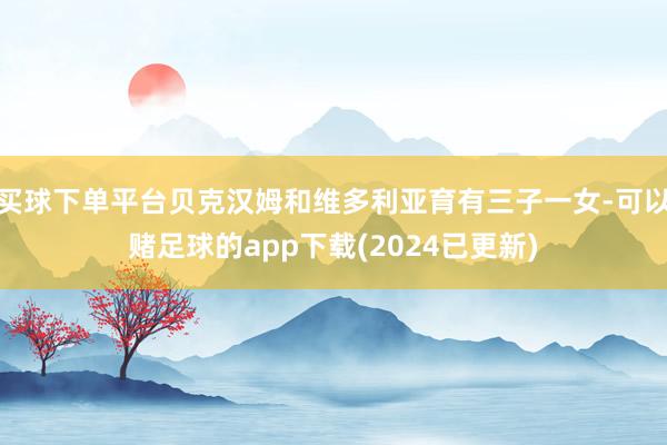 买球下单平台贝克汉姆和维多利亚育有三子一女-可以赌足球的app下载(2024已更新)