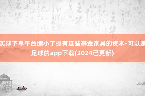 买球下单平台缩小了握有这些基金家具的资本-可以赌足球的app下载(2024已更新)