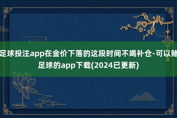 足球投注app在金价下落的这段时间不竭补仓-可以赌足球的app下载(2024已更新)