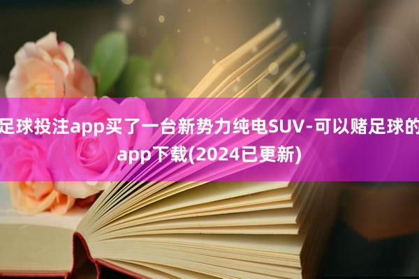足球投注app买了一台新势力纯电SUV-可以赌足球的app下载(2024已更新)