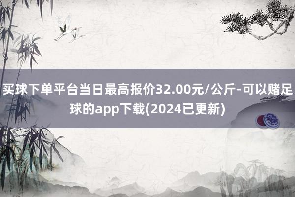 买球下单平台当日最高报价32.00元/公斤-可以赌足球的app下载(2024已更新)
