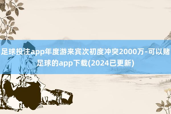 足球投注app年度游来宾次初度冲突2000万-可以赌足球的app下载(2024已更新)